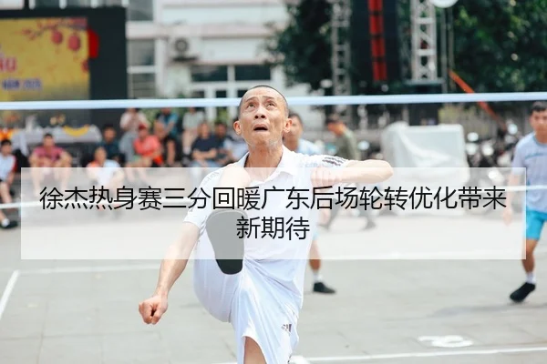 徐杰热身赛三分回暖广东后场轮转优化带来新期待（leyu.com）