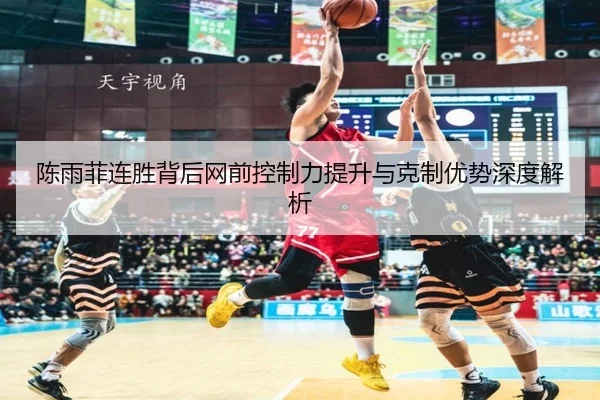 陈雨菲连胜背后网前控制力提升与克制优势深度解析（leyu.com）